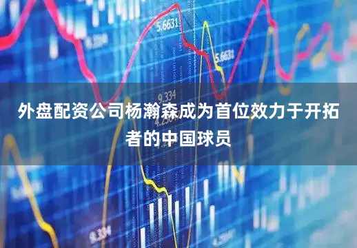 外盘配资公司杨瀚森成为首位效力于开拓者的中国球员