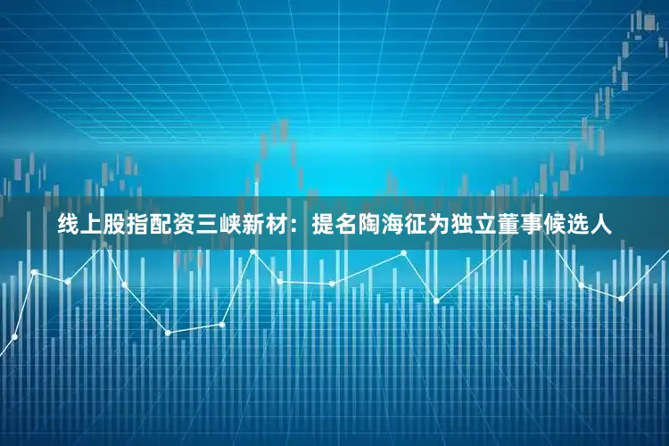 线上股指配资三峡新材：提名陶海征为独立董事候选人