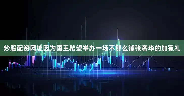 炒股配资网址因为国王希望举办一场不那么铺张奢华的加冕礼