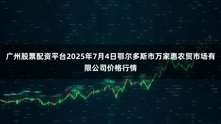 广州股票配资平台2025年7月4日鄂尔多斯市万家惠农贸市场有限公司价格行情